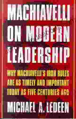 Machiavelli On Modern Leadership: Why Machiavelli S Iron Rules Are As Timely And Important Today As Five Centuries Ago