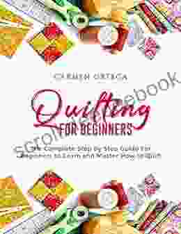 QUILTING FOR BEGINNERS: The Complete Step By Step Guide For Beginners To Learn And Master How To Quilt